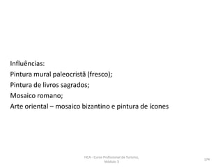 Influências:
Pintura mural paleocristã (fresco);
Pintura de livros sagrados;
Mosaico romano;
Arte oriental – mosaico bizantino e pintura de ícones
HCA - Curso Profissional de Turismo,
Módulo 3
174
 