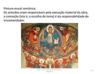 Pintura mural românica:
Os artesãos eram responsáveis pela execução material da obra,
a conceção (isto é, a escolha do tema) é da responsabilidade do
encomendador.
HCA - Curso Profissional de Turismo,
Módulo 3
177
 