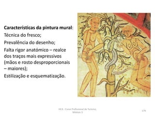Características da pintura mural:
Técnica do fresco;
Prevalência do desenho;
Falta rigor anatómico – realce
dos traços mais expressivos
(mãos e rosto desproporcionais
– maiores);
Estilização e esquematização.
HCA - Curso Profissional de Turismo,
Módulo 3
179
 