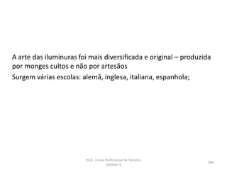 A arte das iluminuras foi mais diversificada e original – produzida
por monges cultos e não por artesãos
Surgem várias escolas: alemã, inglesa, italiana, espanhola;
HCA - Curso Profissional de Turismo,
Módulo 3
184
 