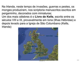Na Irlanda, neste tempo de invasões, guerras e pestes, os
monges produziram, nos scriptoria manuscritos escritos em
pergaminho, decorados com miniaturas;
Um dos mais célebres é o Livro de Kells, escrito entre os
séculos VIII e IX, provavelmente em Iona (Ilhas Hébridas) e
depois levado para a Igreja de São Columbano (Kells,
Irlanda)
HCA - Curso Profissional de Turismo,
Módulo 3
185
 