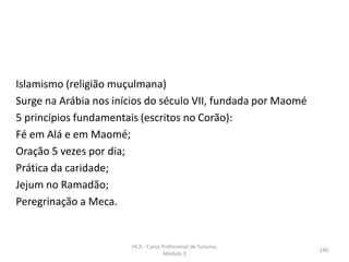 Islamismo (religião muçulmana)
Surge na Arábia nos inícios do século VII, fundada por Maomé
5 princípios fundamentais (escritos no Corão):
Fé em Alá e em Maomé;
Oração 5 vezes por dia;
Prática da caridade;
Jejum no Ramadão;
Peregrinação a Meca.
HCA - Curso Profissional de Turismo,
Módulo 3
190
 