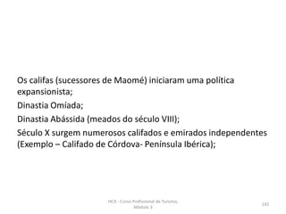 Os califas (sucessores de Maomé) iniciaram uma política
expansionista;
Dinastia Omíada;
Dinastia Abássida (meados do século VIII);
Século X surgem numerosos califados e emirados independentes
(Exemplo – Califado de Córdova- Península Ibérica);
HCA - Curso Profissional de Turismo,
Módulo 3
192
 