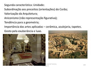Segunda característica: Unidade:
Subordinação aos preceitos (orientações) do Corão;
Valorização da Arquitetura;
Aniconismo (não representação figurativa);
Tendência para a geometria;
Importância das artes aplicadas – cerâmica, azulejaria, tapetes.
Gosto pela exuberância e luxo.
HCA - Curso Profissional de Turismo,
Módulo 3
194
 