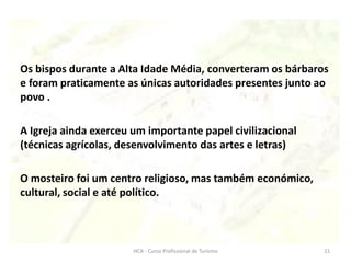 Os bispos durante a Alta Idade Média, converteram os bárbaros
e foram praticamente as únicas autoridades presentes junto ao
povo .
A Igreja ainda exerceu um importante papel civilizacional
(técnicas agrícolas, desenvolvimento das artes e letras)
O mosteiro foi um centro religioso, mas também económico,
cultural, social e até político.
HCA - Curso Profissional de Turismo 21
 