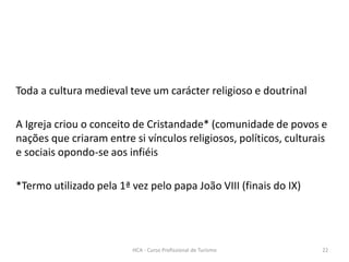 Toda a cultura medieval teve um carácter religioso e doutrinal
A Igreja criou o conceito de Cristandade* (comunidade de povos e
nações que criaram entre si vínculos religiosos, políticos, culturais
e sociais opondo-se aos infiéis
*Termo utilizado pela 1ª vez pelo papa João VIII (finais do IX)
HCA - Curso Profissional de Turismo 22
 