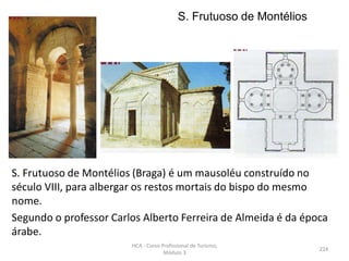 S. Frutuoso de Montélios
S. Frutuoso de Montélios (Braga) é um mausoléu construído no
século VIII, para albergar os restos mortais do bispo do mesmo
nome.
Segundo o professor Carlos Alberto Ferreira de Almeida é da época
árabe.
HCA - Curso Profissional de Turismo,
Módulo 3
224
 