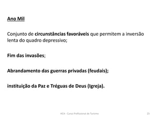 Ano Mil
Conjunto de circunstâncias favoráveis que permitem a inversão
lenta do quadro depressivo;
Fim das invasões;
Abrandamento das guerras privadas (feudais);
instituição da Paz e Tréguas de Deus (Igreja).
HCA - Curso Profissional de Turismo 23
 