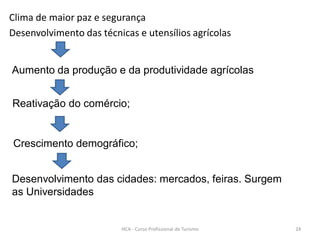 Clima de maior paz e segurança
Desenvolvimento das técnicas e utensílios agrícolas
Reativação do comércio;
Crescimento demográfico;
Aumento da produção e da produtividade agrícolas
Desenvolvimento das cidades: mercados, feiras. Surgem
as Universidades
HCA - Curso Profissional de Turismo 24
 