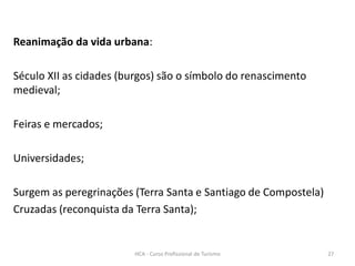 Reanimação da vida urbana:
Século XII as cidades (burgos) são o símbolo do renascimento
medieval;
Feiras e mercados;
Universidades;
Surgem as peregrinações (Terra Santa e Santiago de Compostela)
Cruzadas (reconquista da Terra Santa);
HCA - Curso Profissional de Turismo 27
 