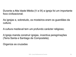 Durante a Alta Idade Média (V a IX) a igreja foi um importante
foco civilizacional;
As igrejas e, sobretudo, os mosteiros eram os guardiães da
cultura;
A cultura medieval tem um profundo carácter religioso;
A Igreja manda construir igrejas, incentiva peregrinações
(Terra Santa e Santiago de Compostela);
Organiza as cruzadas
HCA - Curso Profissional de Turismo 29
 