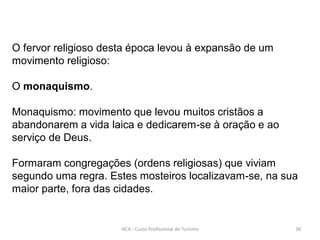O fervor religioso desta época levou à expansão de um
movimento religioso:
O monaquismo.
Monaquismo: movimento que levou muitos cristãos a
abandonarem a vida laica e dedicarem-se à oração e ao
serviço de Deus.
Formaram congregações (ordens religiosas) que viviam
segundo uma regra. Estes mosteiros localizavam-se, na sua
maior parte, fora das cidades.
HCA - Curso Profissional de Turismo 30
 