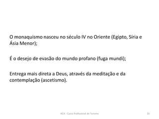O monaquismo nasceu no século IV no Oriente (Egipto, Síria e
Ásia Menor);
É o desejo de evasão do mundo profano (fuga mundi);
Entrega mais direta a Deus, através da meditação e da
contemplação (ascetismo).
HCA - Curso Profissional de Turismo 33
 