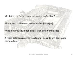 Mosteiro era “uma escola ao serviço do Senhor”;
Abade era o pai e mestre dos irmãos (monges);
Princípios básicos: obediência, silêncio e humildade;
A regra definia os cargos e as tarefas de cada um dentro da
comunidade;
HCA - Curso Profissional de Turismo 36
 
