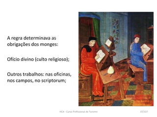 A regra determinava as
obrigações dos monges:
Ofício divino (culto religioso);
Outros trabalhos: nas oficinas,
nos campos, no scriptorum;
HCA - Curso Profissional de Turismo 37/117
 