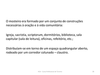O mosteiro era formado por um conjunto de construções
necessárias à oração e à vida comunitária:
Igreja, sacristia, scriptorum, dormitórios, biblioteca, sala
capitular (sala de leitura), oficinas, refeitório, etc.;
Distribuíam-se em torno de um espaço quadrangular aberto,
rodeado por um corredor colunado – claustro.
HCA - Curso Profissional de Turismo 39
 