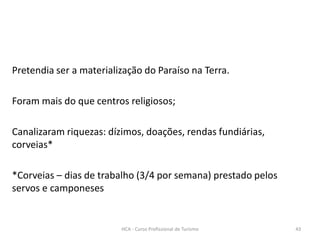 Pretendia ser a materialização do Paraíso na Terra.
Foram mais do que centros religiosos;
Canalizaram riquezas: dízimos, doações, rendas fundiárias,
corveias*
*Corveias – dias de trabalho (3/4 por semana) prestado pelos
servos e camponeses
HCA - Curso Profissional de Turismo 43
 