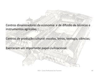 Centros dinamizadores da economia e de difusão de técnicas e
instrumentos agrícolas;
Centros de produção cultural: escolas, letras, teologia, ciências;
Exerceram um importante papel civilizacional.
HCA - Curso Profissional de Turismo 44
 