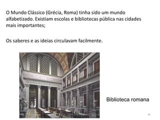 O Mundo Clássico (Grécia, Roma) tinha sido um mundo
alfabetizado. Existiam escolas e bibliotecas pública nas cidades
mais importantes;
Os saberes e as ideias circulavam facilmente.
Biblioteca romana
HCA - Curso Profissional de Turismo 46
 