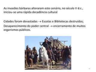 As invasões bárbaras alteraram este cenário, no século V d.c.,
iniciou-se uma rápida decadência cultural
Cidades foram devastadas  Escolas e Bibliotecas destruídas;
Desaparecimento do poder central  encerramento de muitos
organismos públicos.
HCA - Curso Profissional de Turismo 47
 