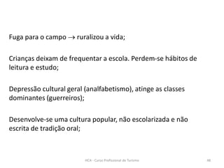 Fuga para o campo  ruralizou a vida;
Crianças deixam de frequentar a escola. Perdem-se hábitos de
leitura e estudo;
Depressão cultural geral (analfabetismo), atinge as classes
dominantes (guerreiros);
Desenvolve-se uma cultura popular, não escolarizada e não
escrita de tradição oral;
HCA - Curso Profissional de Turismo 48
 