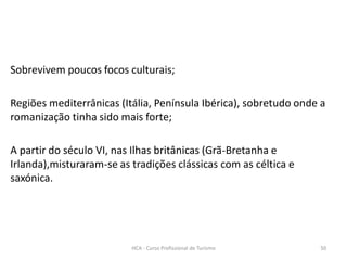 Sobrevivem poucos focos culturais;
Regiões mediterrânicas (Itália, Península Ibérica), sobretudo onde a
romanização tinha sido mais forte;
A partir do século VI, nas Ilhas britânicas (Grã-Bretanha e
Irlanda),misturaram-se as tradições clássicas com as céltica e
saxónica.
HCA - Curso Profissional de Turismo 50
 