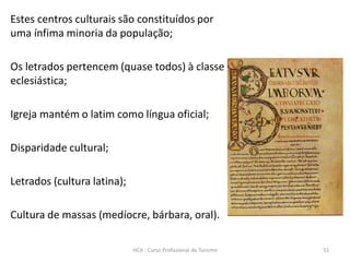 Estes centros culturais são constituídos por
uma ínfima minoria da população;
Os letrados pertencem (quase todos) à classe
eclesiástica;
Igreja mantém o latim como língua oficial;
Disparidade cultural;
Letrados (cultura latina);
Cultura de massas (medíocre, bárbara, oral).
HCA - Curso Profissional de Turismo 51
 