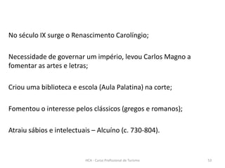 No século IX surge o Renascimento Carolíngio;
Necessidade de governar um império, levou Carlos Magno a
fomentar as artes e letras;
Criou uma biblioteca e escola (Aula Palatina) na corte;
Fomentou o interesse pelos clássicos (gregos e romanos);
Atraiu sábios e intelectuais – Alcuíno (c. 730-804).
HCA - Curso Profissional de Turismo 53
 