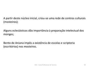 A partir deste núcleo inicial, criou-se uma rede de centros culturais
(mosteiros);
Alguns eclesiásticos dão importância à preparação intelectual dos
monges;
Bento de Aniana impôs a existência de escolas e scriptoria
(escritórios) nos mosteiros.
HCA - Curso Profissional de Turismo 54
 