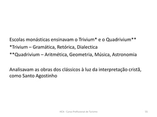 Escolas monásticas ensinavam o Trivium* e o Quadrivium**
*Trivium – Gramática, Retórica, Dialectica
**Quadrivium – Aritmética, Geometria, Música, Astronomia
Analisavam as obras dos clássicos à luz da interpretação cristã,
como Santo Agostinho
HCA - Curso Profissional de Turismo 55
 