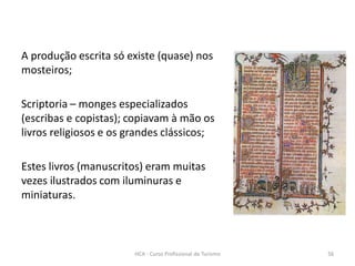 A produção escrita só existe (quase) nos
mosteiros;
Scriptoria – monges especializados
(escribas e copistas); copiavam à mão os
livros religiosos e os grandes clássicos;
Estes livros (manuscritos) eram muitas
vezes ilustrados com iluminuras e
miniaturas.
HCA - Curso Profissional de Turismo 56
 
