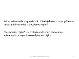 Até ao advento da burguesia (séc. XII-XIII) detém o monopólio dos
cargos públicos e das chancelarias régias*
Chancelarias régias* - secretaria onde eram elaborados,
autenticados e expedidos os diplomas régios
HCA - Curso Profissional de Turismo 58
 