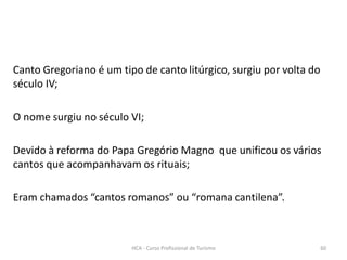 Canto Gregoriano é um tipo de canto litúrgico, surgiu por volta do
século IV;
O nome surgiu no século VI;
Devido à reforma do Papa Gregório Magno que unificou os vários
cantos que acompanhavam os rituais;
Eram chamados “cantos romanos” ou “romana cantilena”.
HCA - Curso Profissional de Turismo 60
 