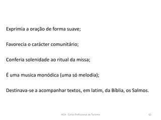 Exprimia a oração de forma suave;
Favorecia o carácter comunitário;
Conferia solenidade ao ritual da missa;
É uma musica monódica (uma só melodia);
Destinava-se a acompanhar textos, em latim, da Bíblia, os Salmos.
HCA - Curso Profissional de Turismo 61
 