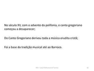 HCA - Curso Profissional de Turismo 62
No século XV, com o advento da polifonia, o canto gregoriano
começou a desaparecer;
Do Canto Gregoriano derivou toda a música erudita cristã;
Foi a base da tradição musical até ao Barroco.
 