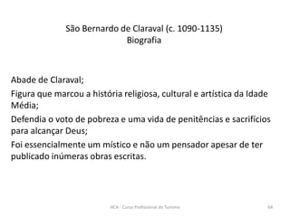 São Bernardo de Claraval (c. 1090-1135)
Biografia
Abade de Claraval;
Figura que marcou a história religiosa, cultural e artística da Idade
Média;
Defendia o voto de pobreza e uma vida de penitências e sacrifícios
para alcançar Deus;
Foi essencialmente um místico e não um pensador apesar de ter
publicado inúmeras obras escritas.
HCA - Curso Profissional de Turismo 64
 