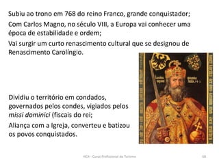 Subiu ao trono em 768 do reino Franco, grande conquistador;
Com Carlos Magno, no século VIII, a Europa vai conhecer uma
época de estabilidade e ordem;
Vai surgir um curto renascimento cultural que se designou de
Renascimento Carolíngio.
Dividiu o território em condados,
governados pelos condes, vigiados pelos
missi dominici (fiscais do rei;
Aliança com a Igreja, converteu e batizou
os povos conquistados.
HCA - Curso Profissional de Turismo 68
 