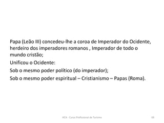 Papa (Leão III) concedeu-lhe a coroa de Imperador do Ocidente,
herdeiro dos imperadores romanos , Imperador de todo o
mundo cristão;
Unificou o Ocidente:
Sob o mesmo poder político (do imperador);
Sob o mesmo poder espiritual – Cristianismo – Papas (Roma).
HCA - Curso Profissional de Turismo 69
 