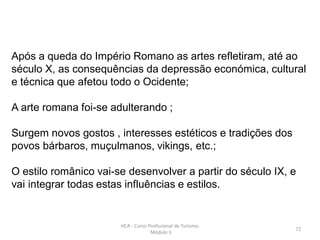 Após a queda do Império Romano as artes refletiram, até ao
século X, as consequências da depressão económica, cultural
e técnica que afetou todo o Ocidente;
A arte romana foi-se adulterando ;
Surgem novos gostos , interesses estéticos e tradições dos
povos bárbaros, muçulmanos, vikings, etc.;
O estilo românico vai-se desenvolver a partir do século IX, e
vai integrar todas estas influências e estilos.
HCA - Curso Profissional de Turismo;
´Módulo 3
72
 