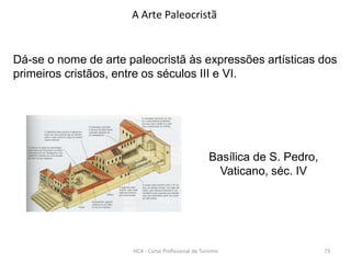 Basílica de S. Pedro,
Vaticano, séc. IV
A Arte Paleocristã
Dá-se o nome de arte paleocristã às expressões artísticas dos
primeiros cristãos, entre os séculos III e VI.
HCA - Curso Profissional de Turismo 73
 