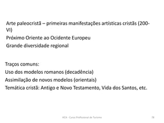 Arte paleocristã – primeiras manifestações artísticas cristãs (200-
VI)
Próximo Oriente ao Ocidente Europeu
Grande diversidade regional
Traços comuns:
Uso dos modelos romanos (decadência)
Assimilação de novos modelos (orientais)
Temática cristã: Antigo e Novo Testamento, Vida dos Santos, etc.
HCA - Curso Profissional de Turismo 78
 