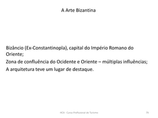 Bizâncio (Ex-Constantinopla), capital do Império Romano do
Oriente;
Zona de confluência do Ocidente e Oriente – múltiplas influências;
A arquitetura teve um lugar de destaque.
A Arte Bizantina
HCA - Curso Profissional de Turismo 79
 