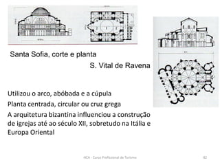 Santa Sofia, corte e planta
S. Vital de Ravena
Utilizou o arco, abóbada e a cúpula
Planta centrada, circular ou cruz grega
A arquitetura bizantina influenciou a construção
de igrejas até ao século XII, sobretudo na Itália e
Europa Oriental
HCA - Curso Profissional de Turismo 82
 
