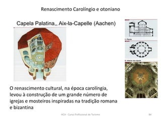 Capela Palatina,, Aix-la-Capelle (Aachen)
Renascimento Carolíngio e otoniano
O renascimento cultural, na época carolíngia,
levou à construção de um grande número de
igrejas e mosteiros inspiradas na tradição romana
e bizantina
HCA - Curso Profissional de Turismo 84
 