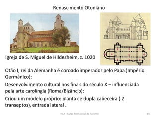 Igreja de S. Miguel de HIldesheim, c. 1020
Renascimento Otoniano
Otão I, rei da Alemanha é coroado imperador pelo Papa )Império
Germânico);
Desenvolvimento cultural nos finais do século X – influenciada
pela arte carolíngia (Roma/Bizâncio);
Criou um modelo próprio: planta de dupla cabeceira ( 2
transeptos), entrada lateral .
HCA - Curso Profissional de Turismo 85
 