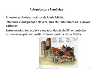 A Arquitectura Românica
Primeiro estilo internacional da Idade Média;
Influências: Antiguidade clássica, Oriente (arte bizantina) e povos
bárbaros;
Entre meados do século X e meados do século XII, o românico
tornou-se no primeiro estilo internacional da Idade Média.
HCA - Curso Profissional de Turismo 86
 