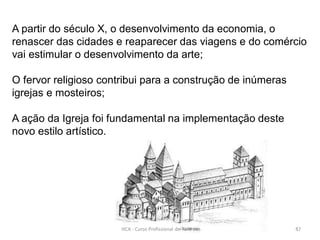 A partir do século X, o desenvolvimento da economia, o
renascer das cidades e reaparecer das viagens e do comércio
vai estimular o desenvolvimento da arte;
O fervor religioso contribui para a construção de inúmeras
igrejas e mosteiros;
A ação da Igreja foi fundamental na implementação deste
novo estilo artístico.
HCA - Curso Profissional de Turismo 87
 