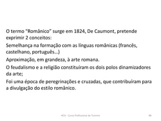 O termo “Românico” surge em 1824, De Caumont, pretende
exprimir 2 conceitos:
Semelhança na formação com as línguas românicas (francês,
castelhano, português…)
Aproximação, em grandeza, à arte romana.
O feudalismo e a religião constituíram os dois polos dinamizadores
da arte;
Foi uma época de peregrinações e cruzadas, que contribuíram para
a divulgação do estilo românico.
HCA - Curso Profissional de Turismo 88
 