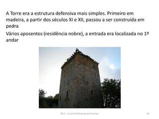 A Torre era a estrutura defensiva mais simples. Primeiro em
madeira, a partir dos séculos XI e XII, passou a ser construída em
pedra
Vários aposentos (residência nobre), a entrada era localizada no 1º
andar
HCA - Curso Profissional de Turismo 91
 