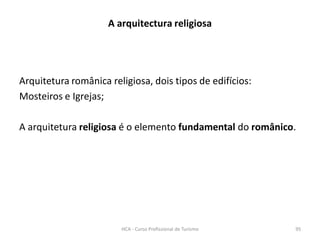 Arquitetura românica religiosa, dois tipos de edifícios:
Mosteiros e Igrejas;
A arquitetura religiosa é o elemento fundamental do românico.
A arquitectura religiosa
HCA - Curso Profissional de Turismo 95
 
